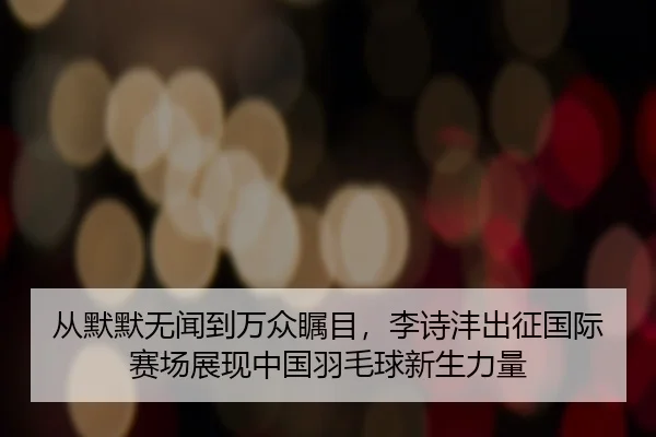 从默默无闻到万众瞩目，李诗沣出征国际赛场展现中国羽毛球新生力量